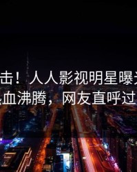 今晚直击！人人影视明星曝光八卦，热血沸腾，网友直呼过瘾