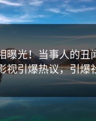 刚刚真相曝光！当事人的丑闻事件在人人影视引爆热议，引爆社交圈