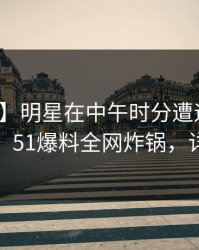 【速报】明星在中午时分遭遇秘闻情不自禁，51爆料全网炸锅，详情点击