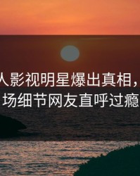 清晨人人影视明星爆出真相，引爆全场细节网友直呼过瘾