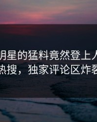揭秘！明星的猛料竟然登上人人影视热搜，独家评论区炸裂