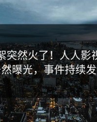 实时花絮突然火了！人人影视当事人居然曝光，事件持续发酵