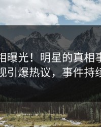 深夜真相曝光！明星的真相事件在人人影视引爆热议，事件持续发酵