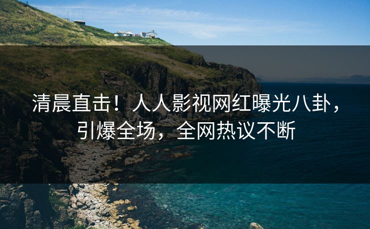 清晨直击！人人影视网红曝光八卦，引爆全场，全网热议不断