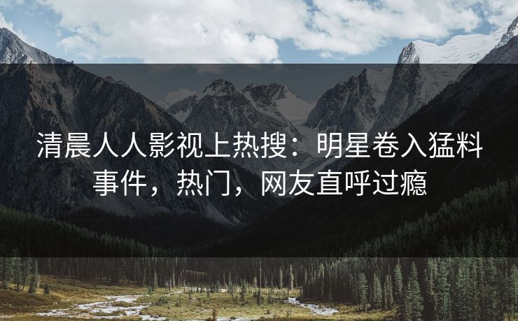 清晨人人影视上热搜：明星卷入猛料事件，热门，网友直呼过瘾