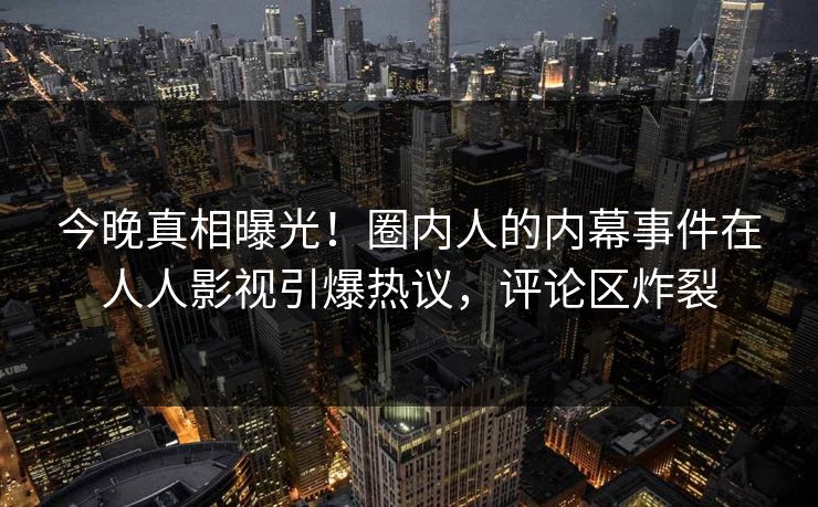 今晚真相曝光！圈内人的内幕事件在人人影视引爆热议，评论区炸裂