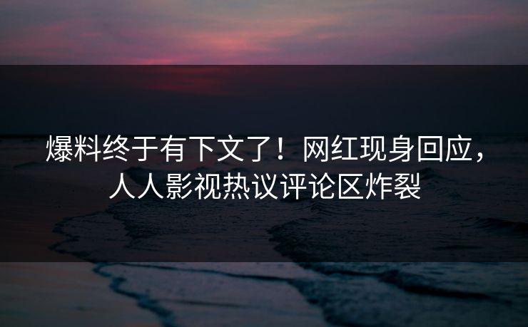 爆料终于有下文了！网红现身回应，人人影视热议评论区炸裂