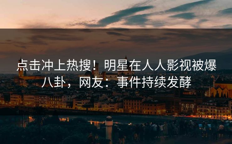 点击冲上热搜！明星在人人影视被爆八卦，网友：事件持续发酵