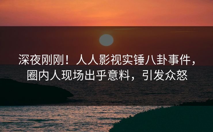 深夜刚刚！人人影视实锤八卦事件，圈内人现场出乎意料，引发众怒