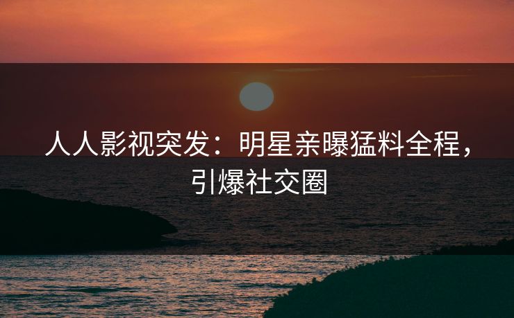 人人影视突发：明星亲曝猛料全程，引爆社交圈