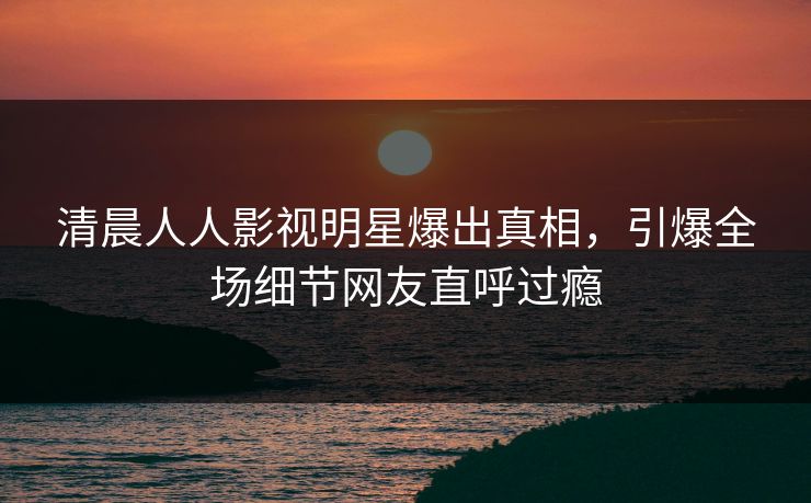 清晨人人影视明星爆出真相，引爆全场细节网友直呼过瘾