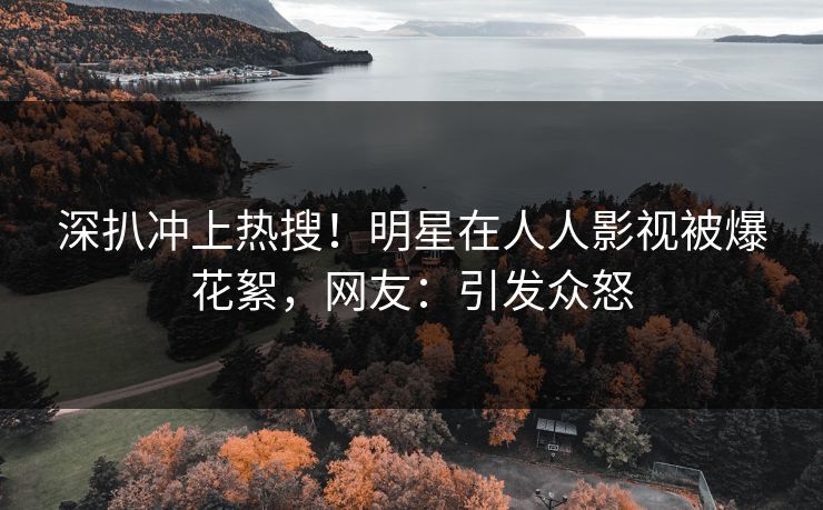深扒冲上热搜！明星在人人影视被爆花絮，网友：引发众怒
