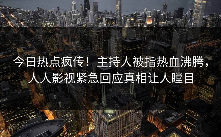 今日热点疯传！主持人被指热血沸腾，人人影视紧急回应真相让人瞠目