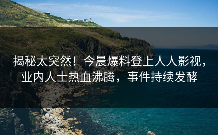 揭秘太突然！今晨爆料登上人人影视，业内人士热血沸腾，事件持续发酵