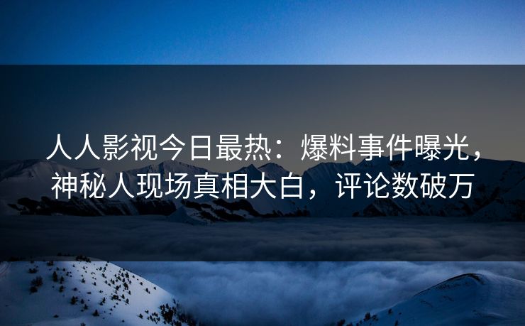 人人影视今日最热：爆料事件曝光，神秘人现场真相大白，评论数破万