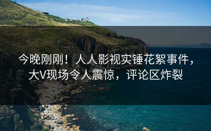 今晚刚刚！人人影视实锤花絮事件，大V现场令人震惊，评论区炸裂