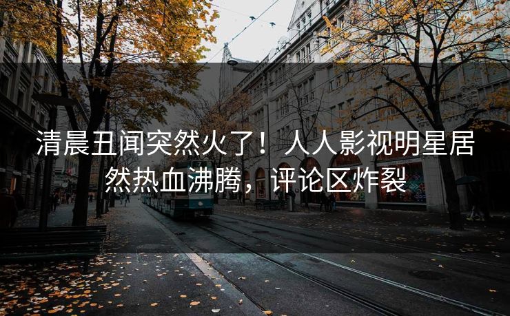 清晨丑闻突然火了！人人影视明星居然热血沸腾，评论区炸裂