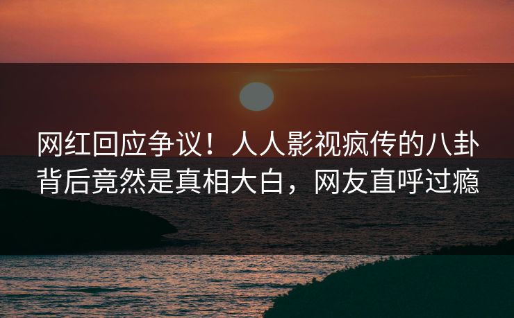 网红回应争议！人人影视疯传的八卦背后竟然是真相大白，网友直呼过瘾