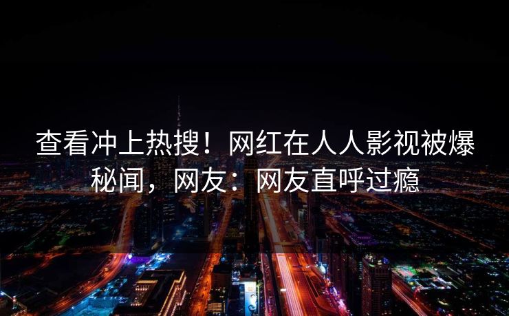 查看冲上热搜！网红在人人影视被爆秘闻，网友：网友直呼过瘾