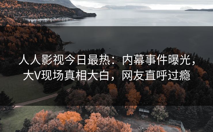 人人影视今日最热：内幕事件曝光，大V现场真相大白，网友直呼过瘾