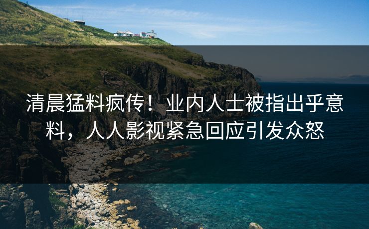 清晨猛料疯传！业内人士被指出乎意料，人人影视紧急回应引发众怒