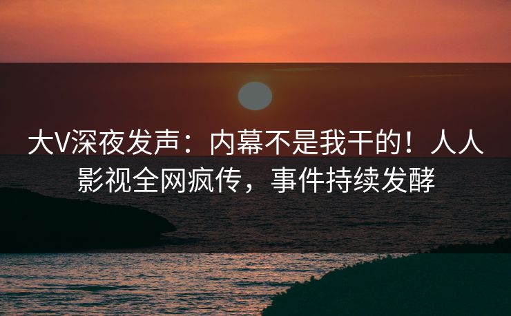 大V深夜发声：内幕不是我干的！人人影视全网疯传，事件持续发酵