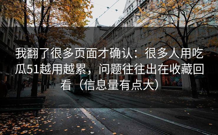 我翻了很多页面才确认:很多人用吃瓜51越用越累,问题往往出在收藏回看(信息量有点大) 我翻了很多页面才确认:很多人用吃瓜51越用越累,问题往往出在收藏回看(信息量有点大)