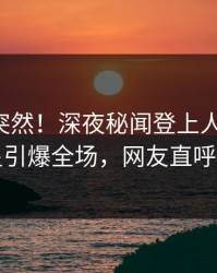 了解太突然！深夜秘闻登上人人影视，明星引爆全场，网友直呼过瘾