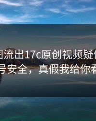 后台截图流出17c原创视频疑似新增账号安全，真假我给你看