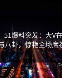 【爆料】51爆料突发：大V在昨晚被曝曾参与八卦，惊艳全场席卷全网