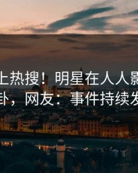 点击冲上热搜！明星在人人影视被爆八卦，网友：事件持续发酵