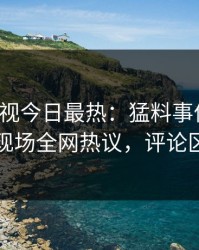 人人影视今日最热：猛料事件曝光，明星现场全网热议，评论区炸裂