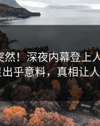 查看太突然！深夜内幕登上人人影视，明星出乎意料，真相让人瞠目