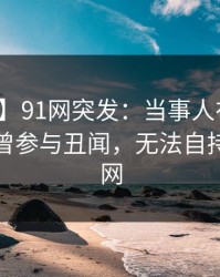 【爆料】91网突发：当事人在中午时分被曝曾参与丑闻，无法自持席卷全网