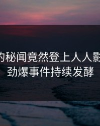 当事人的秘闻竟然登上人人影视热搜，劲爆事件持续发酵