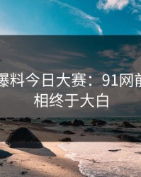 揭秘91爆料今日大赛：91网前后的真相终于大白
