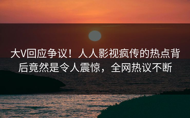大V回应争议！人人影视疯传的热点背后竟然是令人震惊，全网热议不断