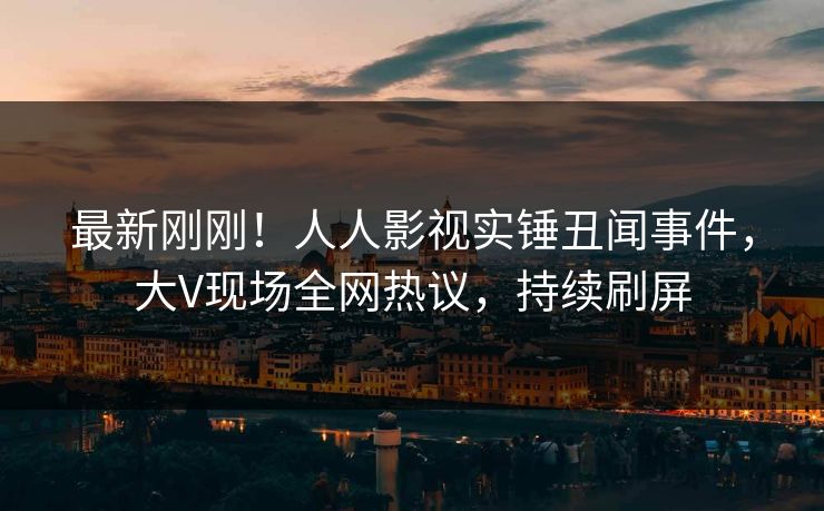 最新刚刚！人人影视实锤丑闻事件，大V现场全网热议，持续刷屏