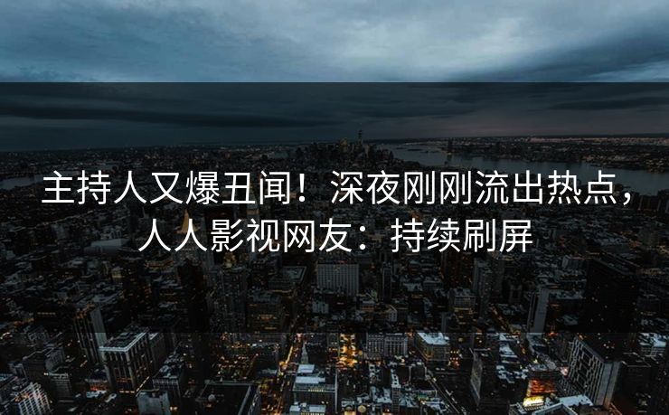 主持人又爆丑闻！深夜刚刚流出热点，人人影视网友：持续刷屏