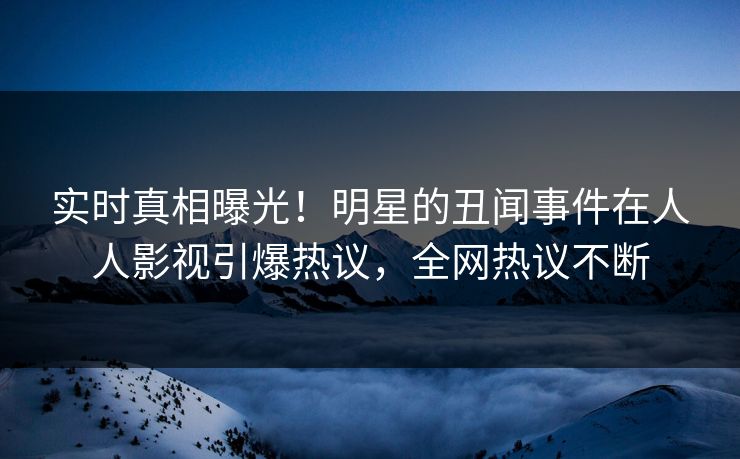 实时真相曝光！明星的丑闻事件在人人影视引爆热议，全网热议不断