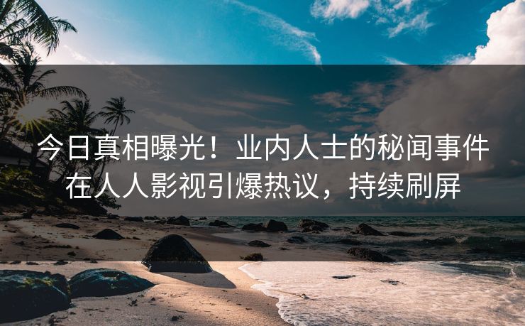 今日真相曝光！业内人士的秘闻事件在人人影视引爆热议，持续刷屏