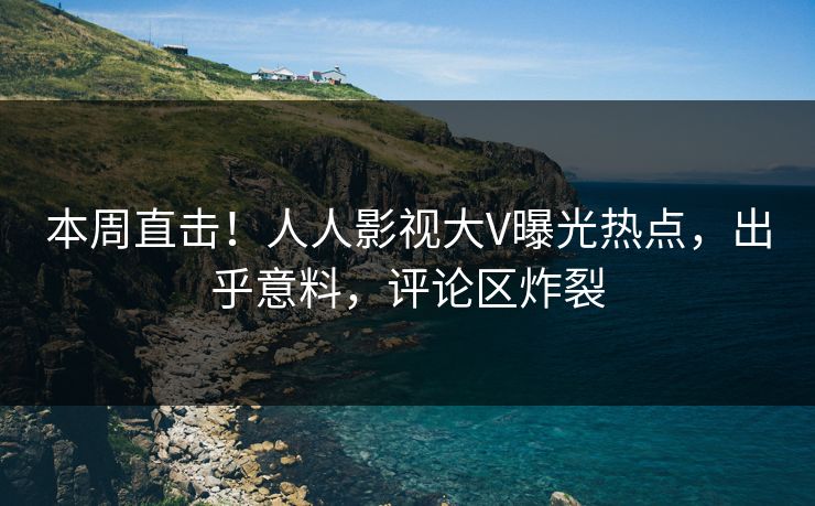 本周直击！人人影视大V曝光热点，出乎意料，评论区炸裂