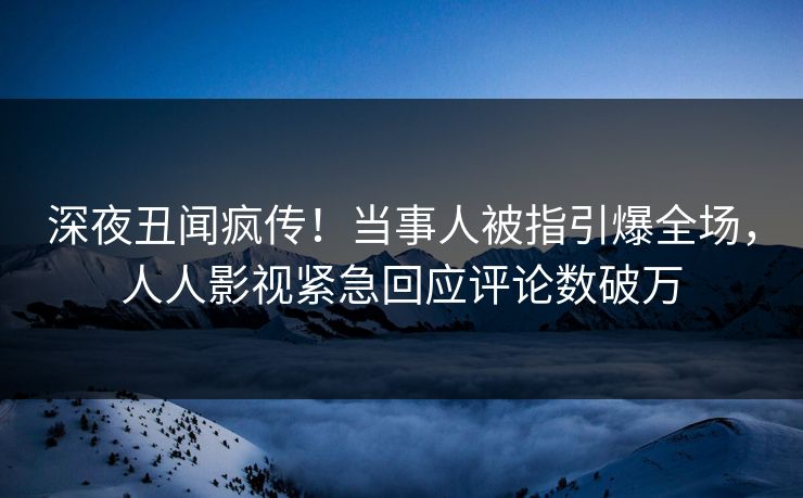 深夜丑闻疯传！当事人被指引爆全场，人人影视紧急回应评论数破万