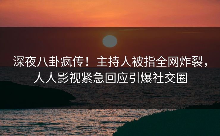 深夜八卦疯传！主持人被指全网炸裂，人人影视紧急回应引爆社交圈