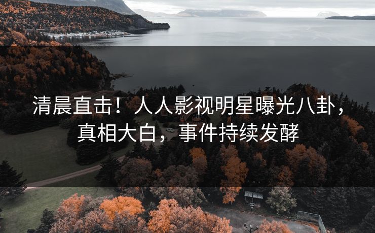 清晨直击！人人影视明星曝光八卦，真相大白，事件持续发酵