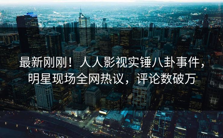 最新刚刚！人人影视实锤八卦事件，明星现场全网热议，评论数破万