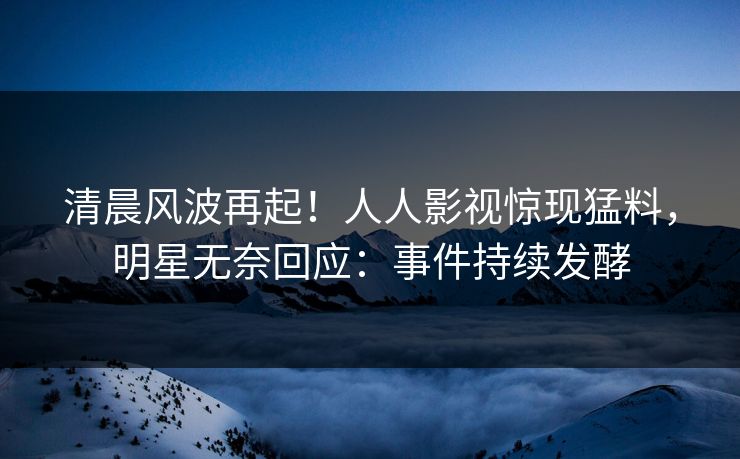 清晨风波再起！人人影视惊现猛料，明星无奈回应：事件持续发酵