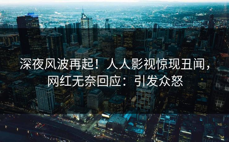 深夜风波再起！人人影视惊现丑闻，网红无奈回应：引发众怒