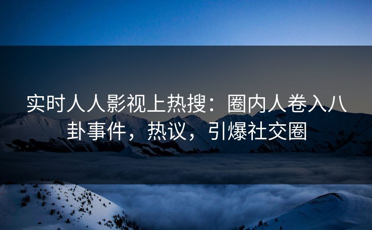 实时人人影视上热搜：圈内人卷入八卦事件，热议，引爆社交圈