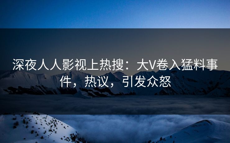 深夜人人影视上热搜：大V卷入猛料事件，热议，引发众怒